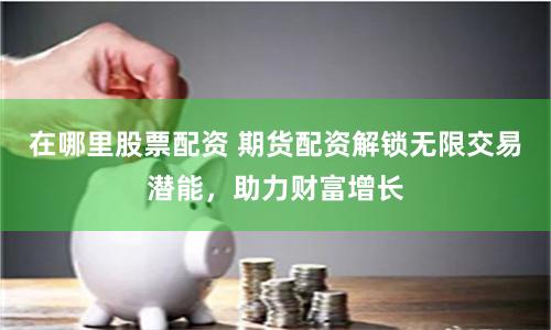 在哪里股票配資 期貨配資解鎖無限交易潛能，助力財富增長